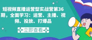 短视频直播运营型实战营第36期,全面学习:运营、主播、视频、投放、打爆品-逐浪前行
