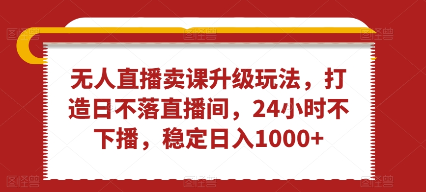 无人直播卖课升级玩法，打造日不落直播间，24小时不下播，稳定日入1000+【揭秘】-逐浪前行