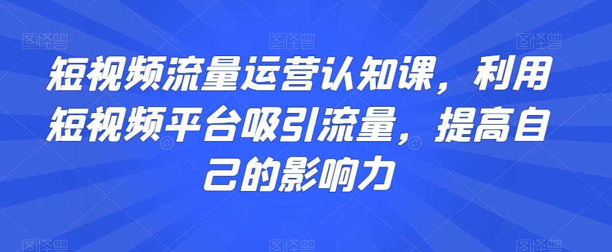 短视频流量运营认知课，利用短视频平台吸引流量，提高自己的影响力-逐浪前行