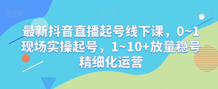 最新抖音直播起号线下课，0~1现场实操起号，1~10+放量稳号精细化运营-逐浪前行