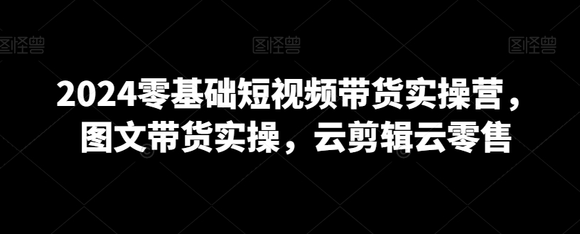 2024零基础短视频带货实操营，图文带货实操，云剪辑云零售-逐浪前行