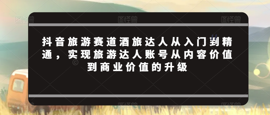 抖音旅游赛道酒旅达人从入门到精通，实现旅游达人账号从内容价值到商业价值的升级-逐浪前行