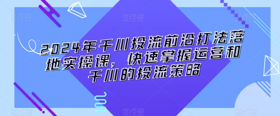 2024年千川投流前沿打法落地实操课，快速掌握运营和千川的投流策略-逐浪前行