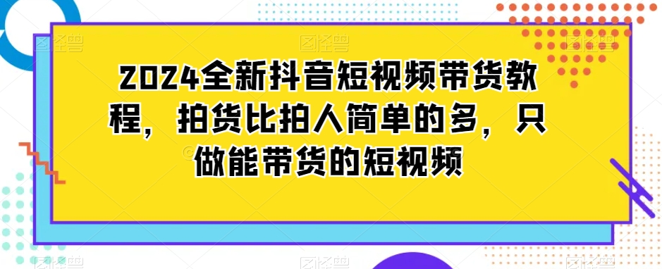 2024全新抖音短视频带货教程，拍货比拍人简单的多，只做能带货的短视频-逐浪前行