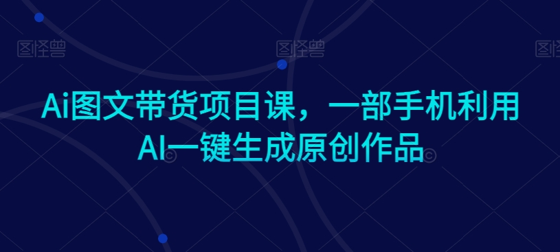 Ai图文带货项目课，一部手机利用AI一键生成原创作品-逐浪前行