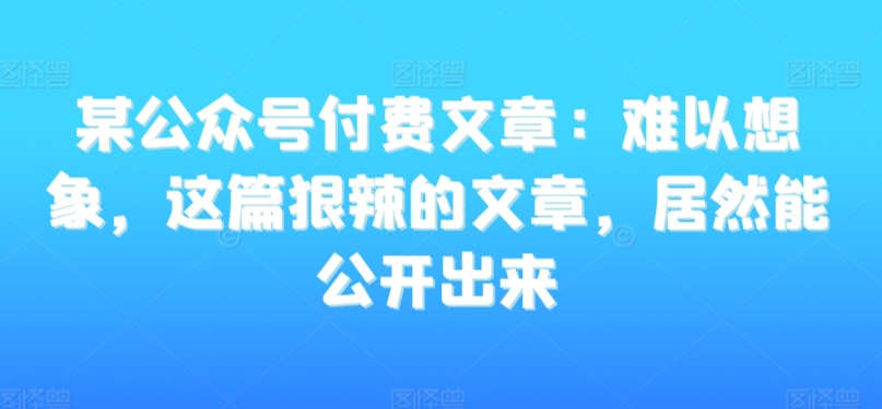 某公众号付费文章：难以想象，这篇狠辣的文章，居然能公开出来-逐浪前行