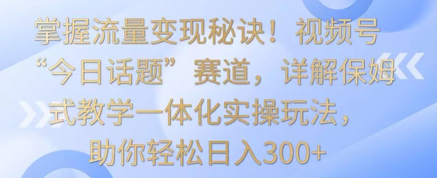 掌握流量变现秘诀！视频号“今日话题”赛道，详解保姆式教学一体化实操玩法，助你轻松日入300+【揭秘】-逐浪前行