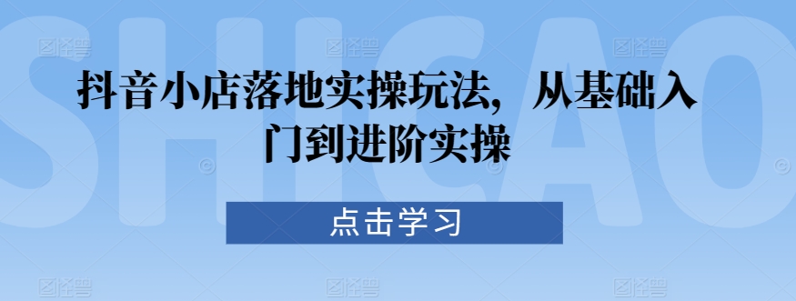 抖音小店落地实操玩法，从基础入门到进阶实操-逐浪前行