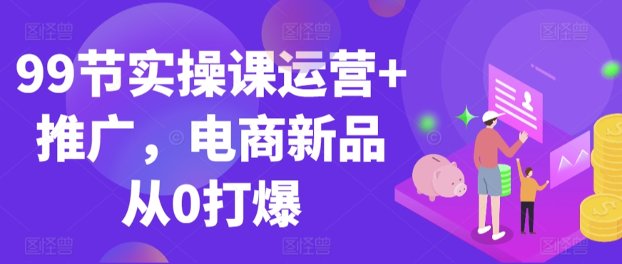 99节实操课运营+推广，电商新品从0打爆-逐浪前行