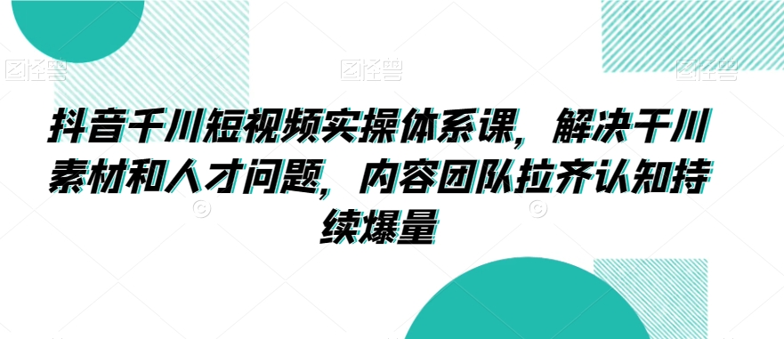 抖音千川短视频实操体系课，解决干川素材和人才问题，内容团队拉齐认知持续爆量-逐浪前行