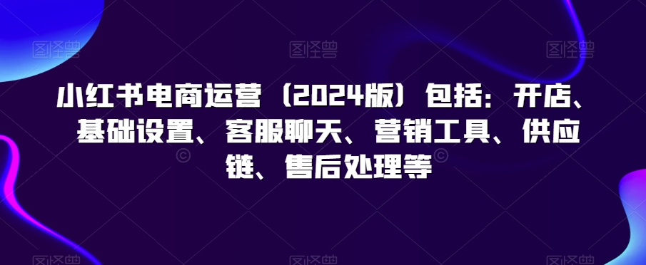 小红书电商运营（2024版）包括：开店、基础设置、客服聊天、营销工具、供应链、售后处理等-逐浪前行