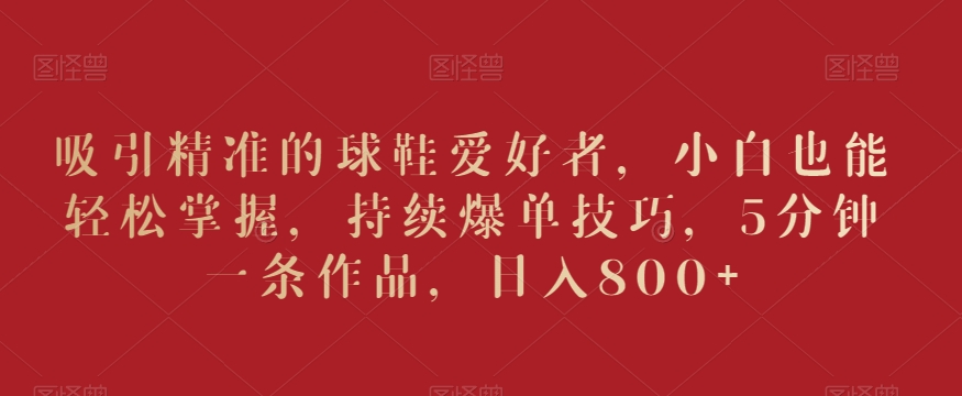 吸引精准的球鞋爱好者，小白也能轻松掌握，持续爆单技巧，5分钟一条作品，日入800+【揭秘】-逐浪前行
