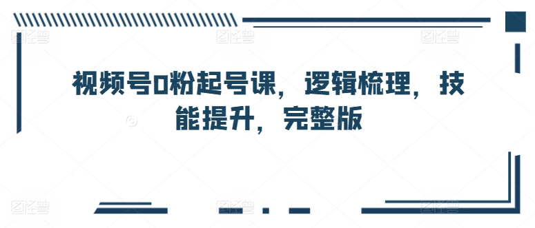 视频号0粉起号课，逻辑梳理，技能提升，完整版-逐浪前行
