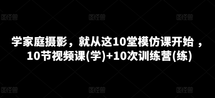学家庭摄影，就从这10堂模仿课开始 ，10节视频课(学)+10次训练营(练)-逐浪前行