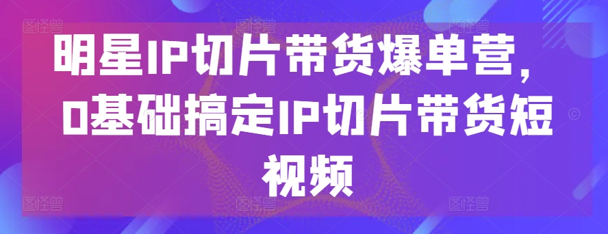 明星IP切片带货爆单营，0基础搞定IP切片带货短视频-逐浪前行