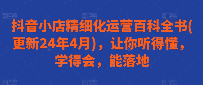 抖音小店精细化运营百科全书(更新24年4月)，让你听得懂，学得会，能落地-逐浪前行