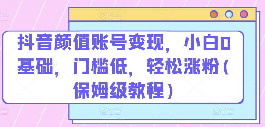 抖音颜值账号变现，小白0基础，门槛低，​轻松涨粉(保姆级教程)【揭秘】-逐浪前行