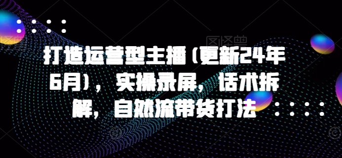 打造运营型主播(更新24年6月)，实操录屏，话术拆解，自然流带货打法-逐浪前行