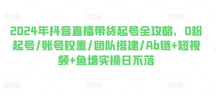 2024年抖音直播带货起号全攻略，0粉起号/账号权重/团队搭建/Ab链+短视频+鱼塘实操日不落-逐浪前行