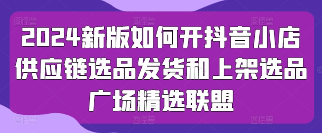 2024新版如何开抖音小店供应链选品发货和上架选品广场精选联盟-逐浪前行