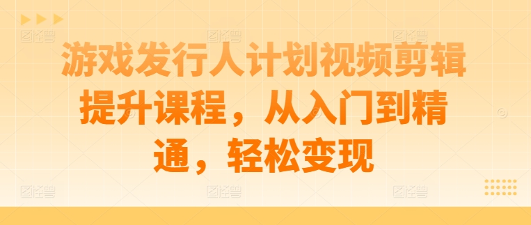 游戏发行人计划视频剪辑提升课程，从入门到精通，轻松变现-逐浪前行