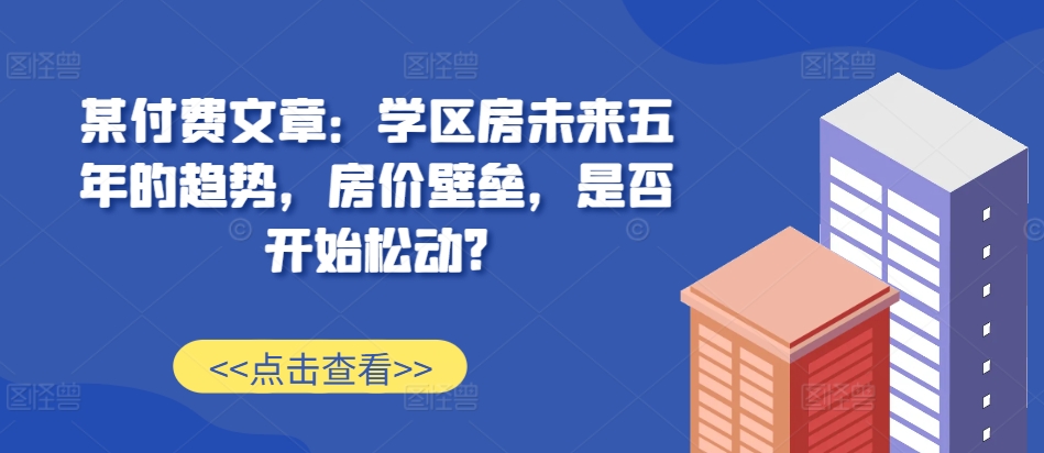 某付费文章：学区房未来五年的趋势，房价壁垒，是否开始松动?-逐浪前行