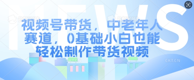视频号带货，中老年人赛道，0基础小白也能轻松制作带货视频-逐浪前行