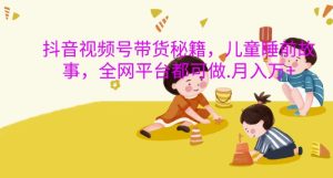 抖音视频号带货秘籍,儿童睡前故事,全网平台都可做,月入过W【揭秘】-逐浪前行