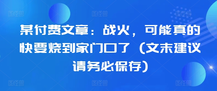 某付费文章：战火，可能真的快要烧到家门口了 (文末建议请务必保存)-逐浪前行