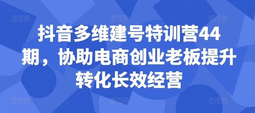 抖音多维建号特训营44期，协助电商创业老板提升转化长效经营-逐浪前行