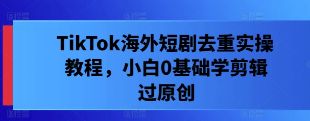 TikTok海外短剧去重实操教程，小白0基础学剪辑过原创-逐浪前行