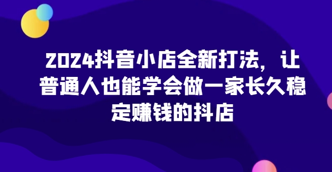 2024抖音小店全新打法，让普通人也能学会做一家长久稳定赚钱的抖店（更新）-逐浪前行