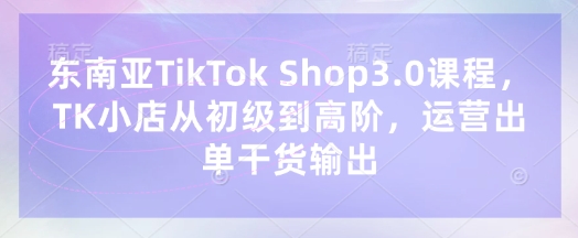 东南亚TikTok Shop3.0课程，TK小店​从初级到高阶，运营出单干货输出-逐浪前行